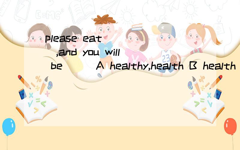 please eat ____,and you will be___A healthy,health B health healthilyC healthy healthily D healthily healthy