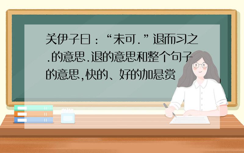 关伊子曰：“未可.”退而习之.的意思.退的意思和整个句子的意思,快的、好的加悬赏