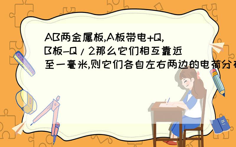 AB两金属板,A板带电+Q,B板-Q/2那么它们相互靠近至一毫米,则它们各自左右两边的电荷分布情况?