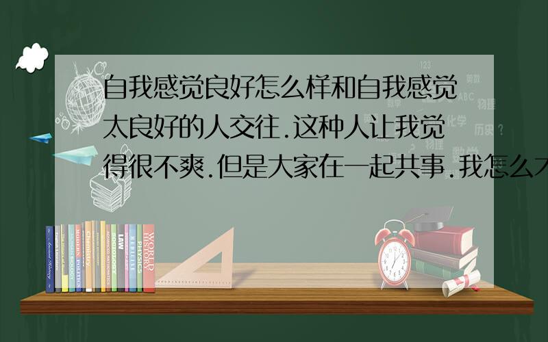 自我感觉良好怎么样和自我感觉太良好的人交往.这种人让我觉得很不爽.但是大家在一起共事.我怎么才能共识的舒服点?