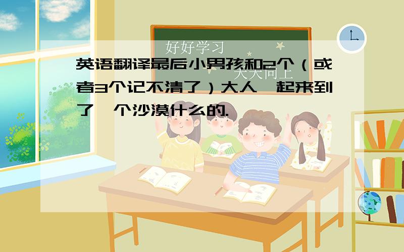 英语翻译最后小男孩和2个（或者3个记不清了）大人一起来到了一个沙漠什么的.