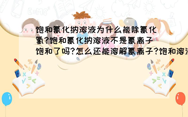 饱和氯化纳溶液为什么能除氯化氢?饱和氯化纳溶液不是氯离子饱和了吗?怎么还能溶解氯离子?饱和溶液的概念不是溶质饱和吗?那氯离子不就饱和了吗?