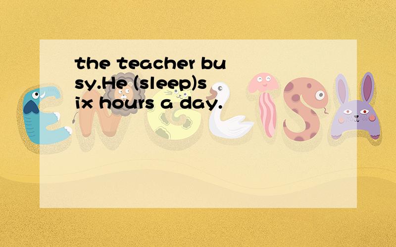 the teacher busy.He (sleep)six hours a day.