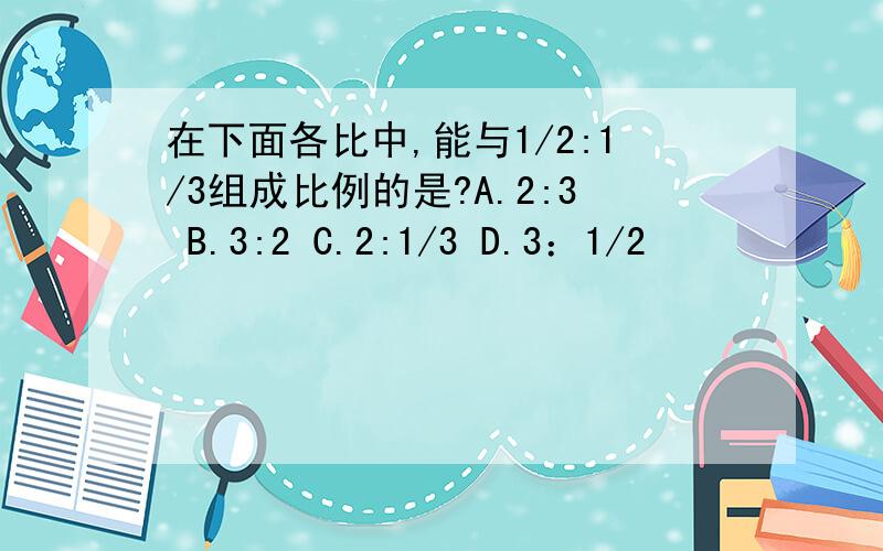 在下面各比中,能与1/2:1/3组成比例的是?A.2:3 B.3:2 C.2:1/3 D.3：1/2