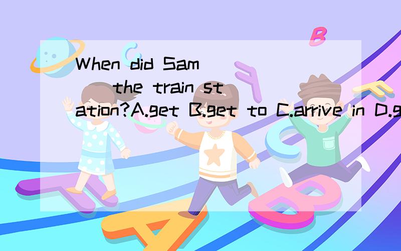 When did Sam ___the train station?A.get B.get to C.arrive in D.get on