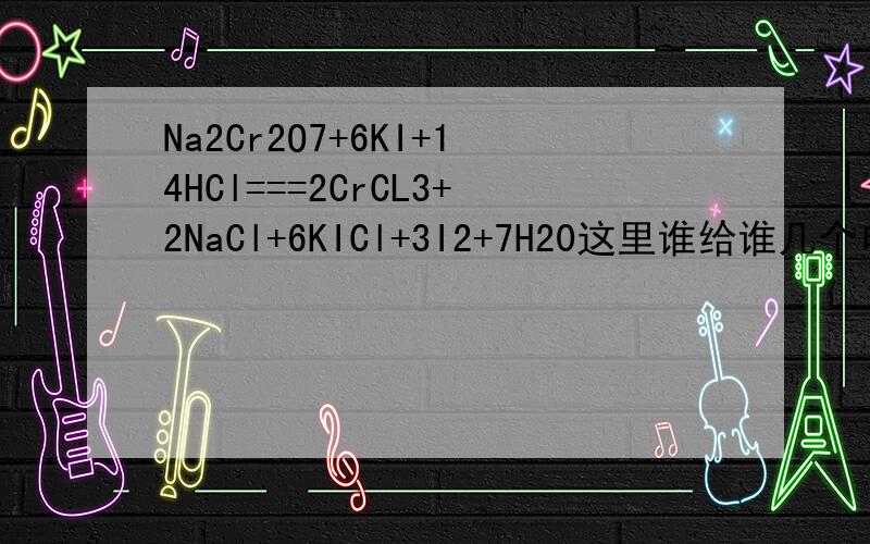 Na2Cr2O7+6KI+14HCl===2CrCL3+2NaCl+6KICl+3I2+7H20这里谁给谁几个电子 为什么 答案是Na2Cr207给KI 6个电子 我什么我觉得是反一反啊