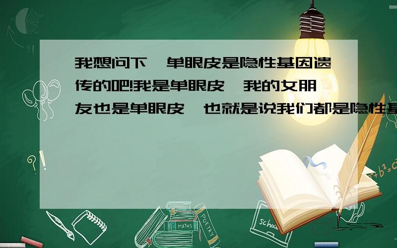 我想问下,单眼皮是隐性基因遗传的吧!我是单眼皮,我的女朋友也是单眼皮,也就是说我们都是隐性基因.我们如果要小宝宝,他必定是隐性基因,我皮肤过敏,她也是疤痕疙瘩体质,还遗传脱发如果