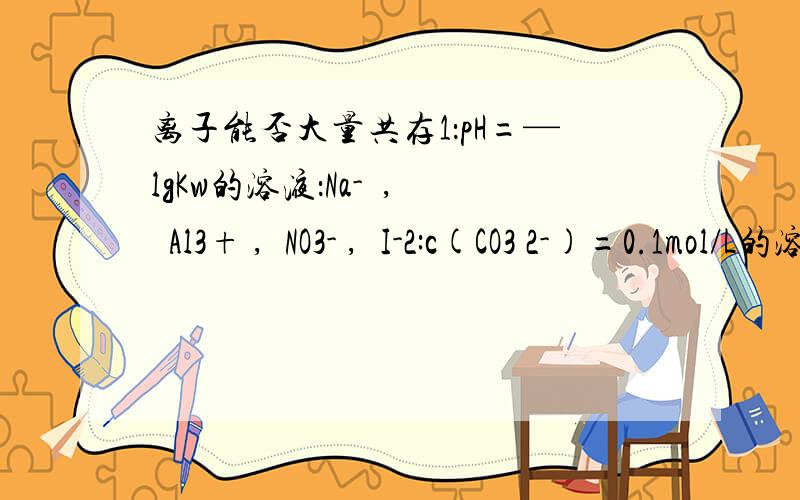 离子能否大量共存1：pH=—lgKw的溶液：Na-  ,  Al3+ ,  NO3- ,  I-2:c(CO3 2-)=0.1mol/L的溶液：Na+ ,NH4+,Br-,SO4 2-还能看懂吧,谢谢了