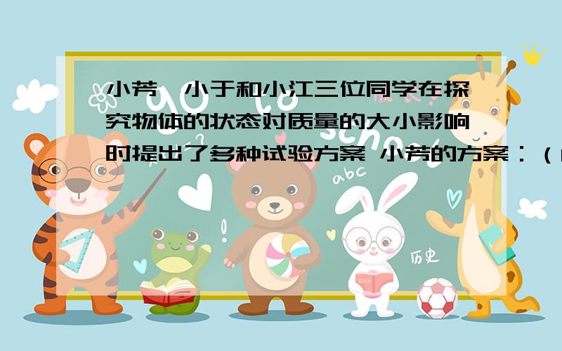 小芳、小于和小江三位同学在探究物体的状态对质量的大小影响时提出了多种试验方案 小芳的方案：（1）将一块冰放入烧杯中,用天平测出冰和烧杯的总质量为m1 （2）将放有冰的烧杯放在铁