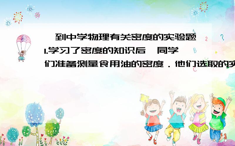 一到中学物理有关密度的实验题1.学习了密度的知识后,同学们准备测量食用油的密度．他们选取的实验器材有：食用油、量简、天平（带砝码）、烧杯．【设计实验和进行实验】小新和小杨