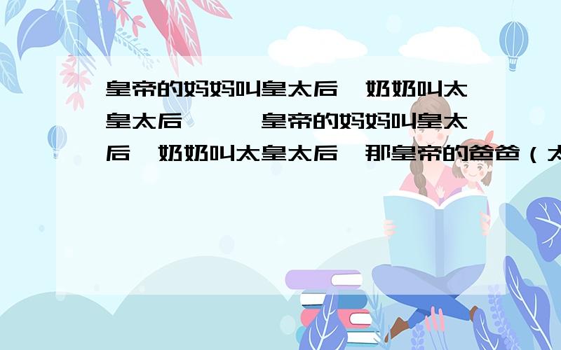 皇帝的妈妈叫皇太后,奶奶叫太皇太后,……皇帝的妈妈叫皇太后,奶奶叫太皇太后,那皇帝的爸爸（太上皇）的奶奶叫什么?简言之.就是皇帝的奶奶的老公,她老公的妈妈应该怎么称呼?按皇家称