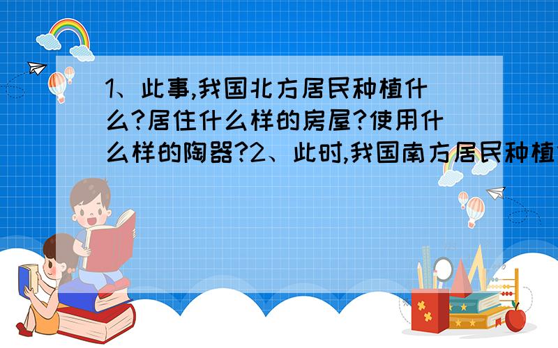 1、此事,我国北方居民种植什么?居住什么样的房屋?使用什么样的陶器?2、此时,我国南方居民种植什么?居住什么样的房屋?