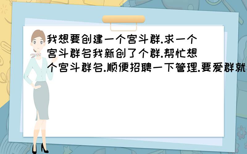 我想要创建一个宫斗群.求一个宫斗群名我新创了个群.帮忙想个宫斗群名.顺便招聘一下管理.要爱群就好,要求不多.有意者留下qq.