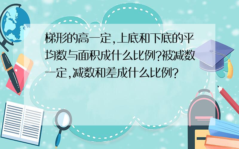 梯形的高一定,上底和下底的平均数与面积成什么比例?被减数一定,减数和差成什么比例?