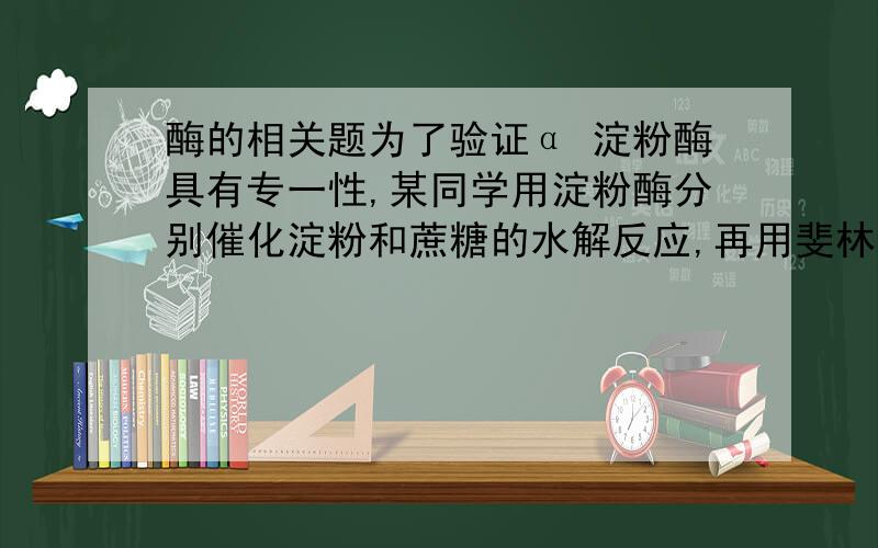 酶的相关题为了验证α 淀粉酶具有专一性,某同学用淀粉酶分别催化淀粉和蔗糖的水解反应,再用斐林试剂鉴定溶液中有无还原糖,但结果发现两支试管都出现了砖红色沉淀,在分析失败的原因时