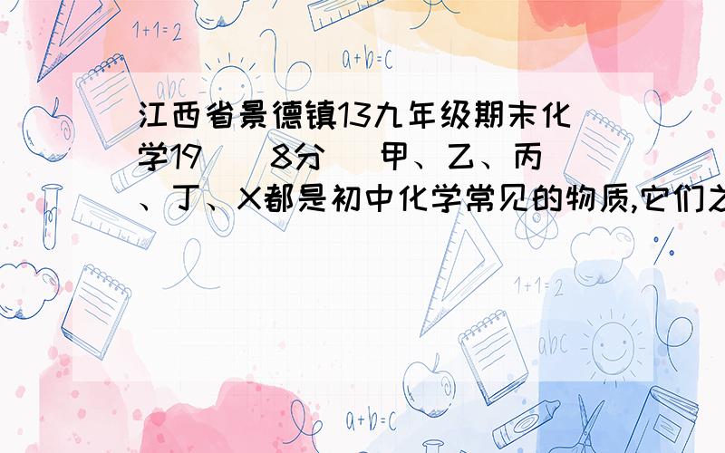 江西省景德镇13九年级期末化学19．(8分) 甲、乙、丙、丁、X都是初中化学常见的物质,它们之间的关系如下图所示.（图中“—”表示两端的物质能发生化学反应,“→”表示物质间存在转化关