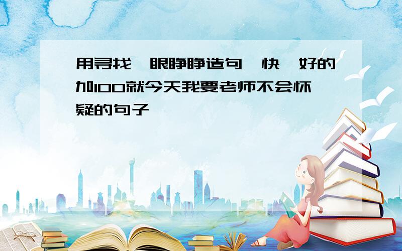 用寻找、眼睁睁造句,快,好的加100就今天我要老师不会怀疑的句子