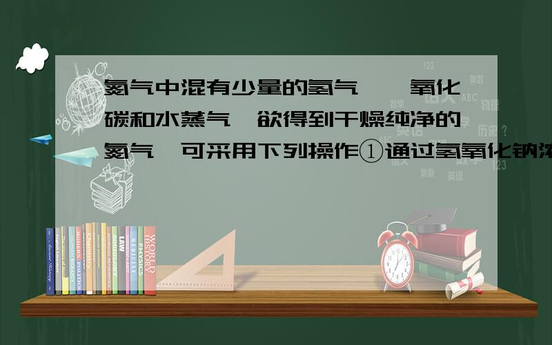 氮气中混有少量的氢气、一氧化碳和水蒸气,欲得到干燥纯净的氮气,可采用下列操作①通过氢氧化钠浓溶液 ②通过浓硫酸③通过灼热过量的氧化铜 ④点燃应选择的操作及正确的顺序是（ ）A.