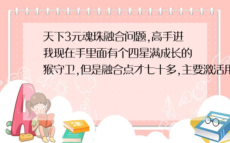 天下3元魂珠融合问题,高手进我现在手里面有个四星满成长的猴守卫,但是融合点才七十多,主要激活用,技能也不像再洗了,求推荐如何增加累计点?