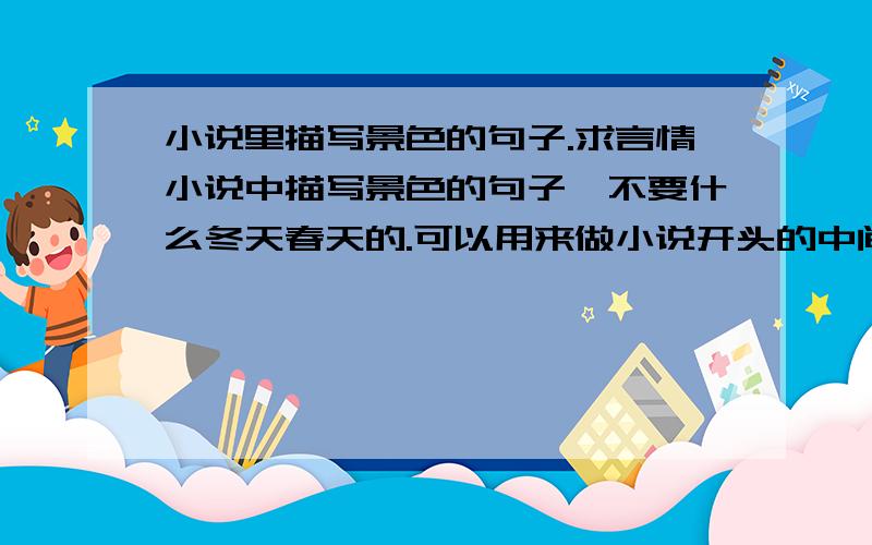 小说里描写景色的句子.求言情小说中描写景色的句子,不要什么冬天春天的.可以用来做小说开头的中间渲染气氛的景色句子.越多越好.（我写的是校园的小说.）