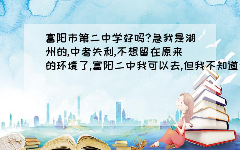 富阳市第二中学好吗?急我是湖州的,中考失利,不想留在原来的环境了,富阳二中我可以去,但我不知道这所中学好不好.还有啊,二中的一本上线率是多少啊?二中和长兴的长中,华盛比呢?二中的借