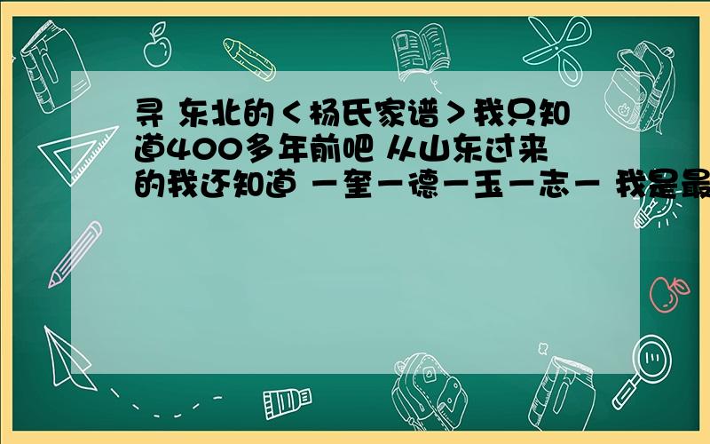 寻 东北的＜杨氏家谱＞我只知道400多年前吧 从山东过来的我还知道 －奎－德－玉－志－ 我是最小的泛 志 在小一辈我就不知道了 奎字辈往上的我也不知道了