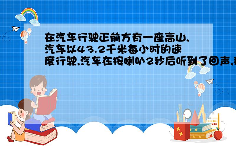 在汽车行驶正前方有一座高山,汽车以43.2千米每小时的速度行驶,汽车在按喇叭2秒后听到了回声,那么在听到回声时是,汽车距山有多远?[声音在空气中传播速度为340米每秒]