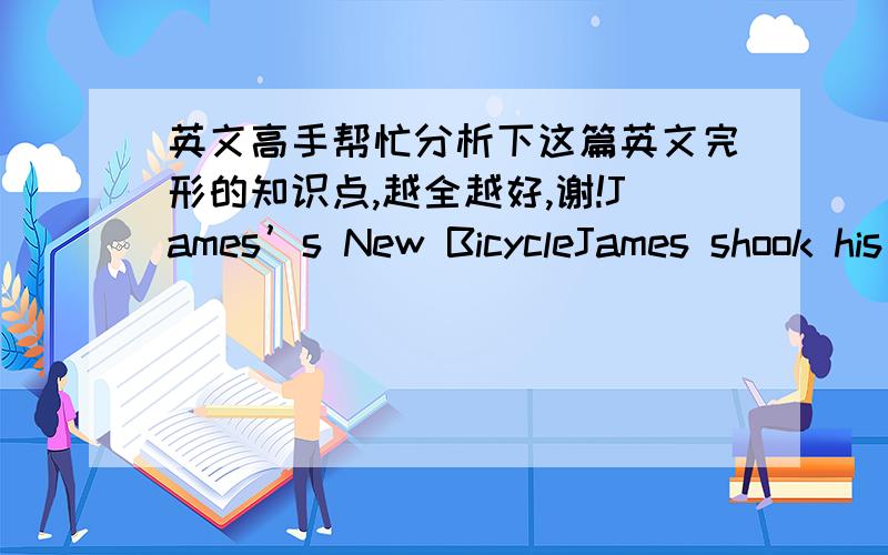 英文高手帮忙分析下这篇英文完形的知识点,越全越好,谢!James’s New BicycleJames shook his money box again. Nothing! He carefully __36__ the coins that lay on the bed. $24.52 was all that he had. The bicycle he wanted was at leas