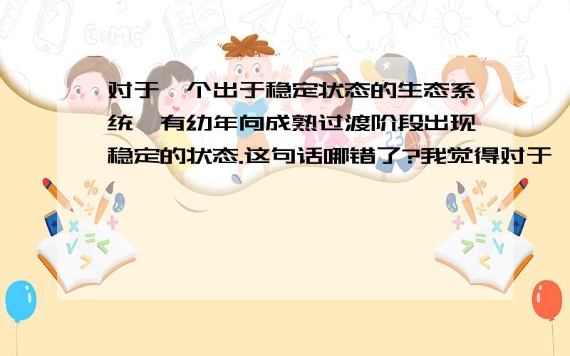 对于一个出于稳定状态的生态系统,有幼年向成熟过渡阶段出现稳定的状态.这句话哪错了?我觉得对于一个出于稳定状态的生态系统,物质和能量的输入和输出大体相等,这句话不对,可答案说对