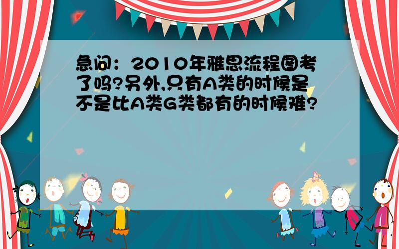 急问：2010年雅思流程图考了吗?另外,只有A类的时候是不是比A类G类都有的时候难?