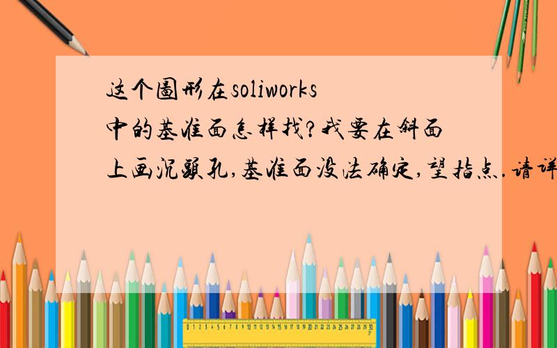 这个图形在soliworks中的基准面怎样找?我要在斜面上画沉头孔,基准面没法确定,望指点.请详解其原理,不胜感激.