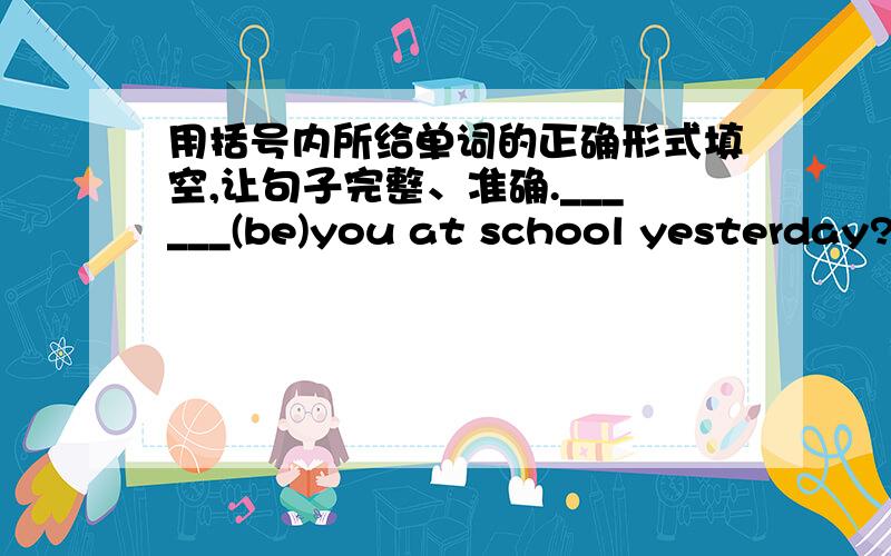 用括号内所给单词的正确形式填空,让句子完整、准确.______(be)you at school yesterday?注明为什么.