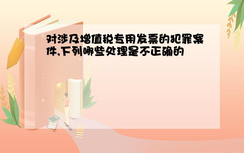 对涉及增值税专用发票的犯罪案件,下列哪些处理是不正确的