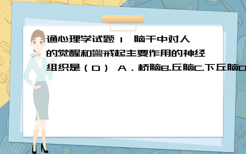 通心理学试题 1、脑干中对人的觉醒和警戒起主要作用的神经组织是（D） A．桥脑B.丘脑C.下丘脑D