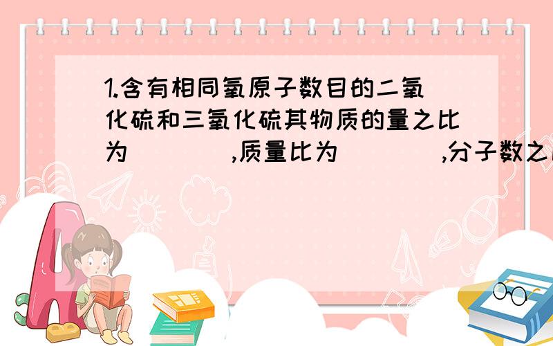 1.含有相同氧原子数目的二氧化硫和三氧化硫其物质的量之比为____,质量比为____,分子数之比____,硫原子数目比____.)2.已知铁的相对原子质量56,则一个铁原子的质量是____g.)