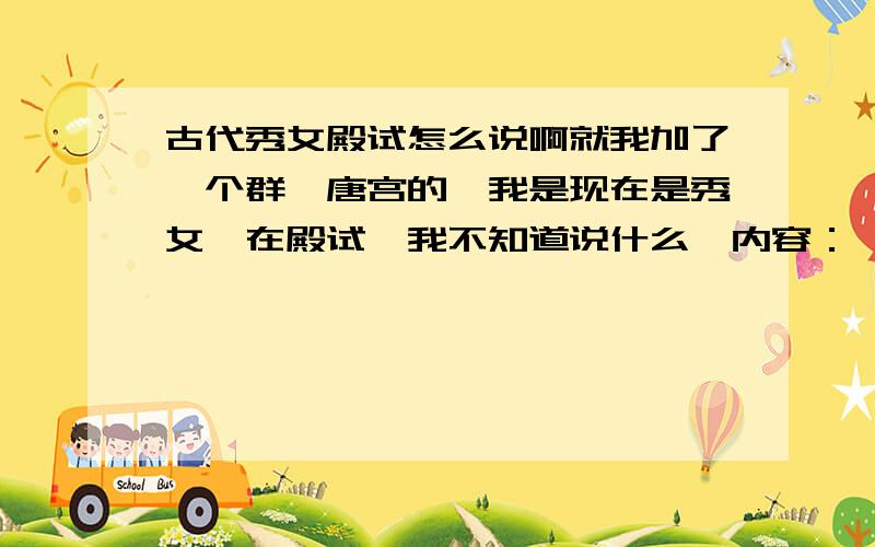 古代秀女殿试怎么说啊就我加了一个群,唐宫的,我是现在是秀女,在殿试,我不知道说什么,内容：