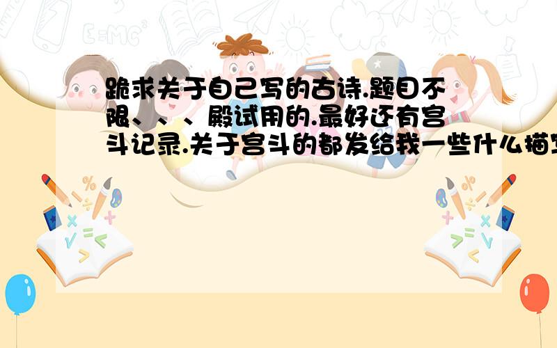 跪求关于自己写的古诗.题目不限、、、殿试用的.最好还有宫斗记录.关于宫斗的都发给我一些什么描写皇上、、、太子、、、、驸马、、、女官的句子以及宫斗校斗记录.校斗可有可无.主要