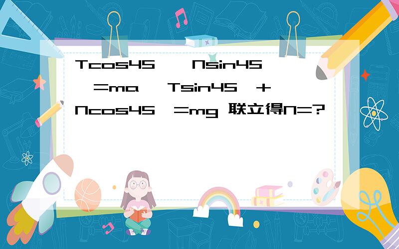 Tcos45°—Nsin45°=ma ,Tsin45°+Ncos45°=mg 联立得N=?