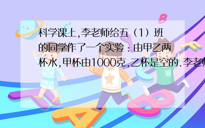 科学课上,李老师给五（1）班的同学作了一个实验：由甲乙两杯水,甲杯由1000克,乙杯是空的.李老师第一次将甲杯里水的2分之1倒入乙杯里,第二次又将乙杯里水的3分之1倒入甲杯李,第三次又将