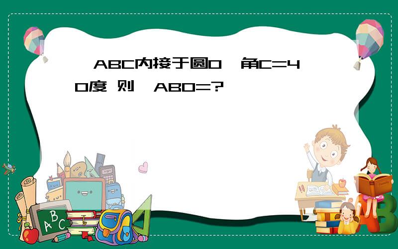 △ABC内接于圆O,角C=40度 则∠ABO=?