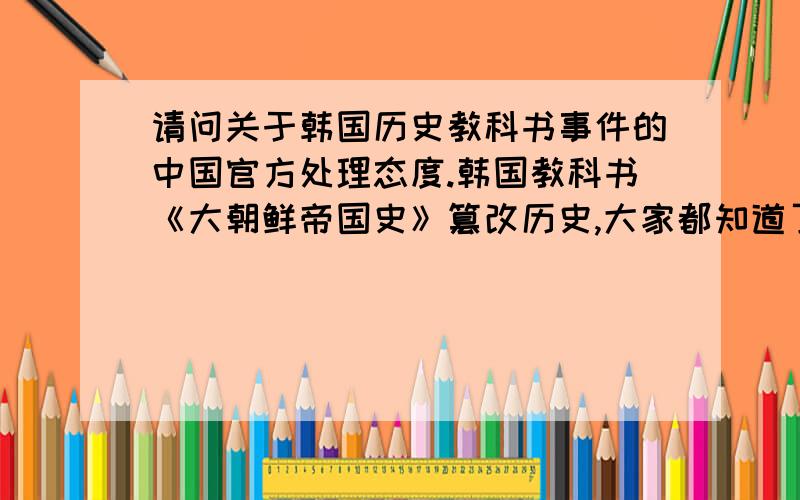 请问关于韩国历史教科书事件的中国官方处理态度.韩国教科书《大朝鲜帝国史》篡改历史,大家都知道了吧.我想问问中国外交部是怎么处理的?