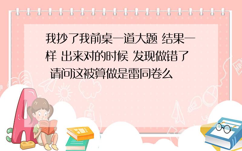 我抄了我前桌一道大题 结果一样 出来对的时候 发现做错了 请问这被算做是雷同卷么