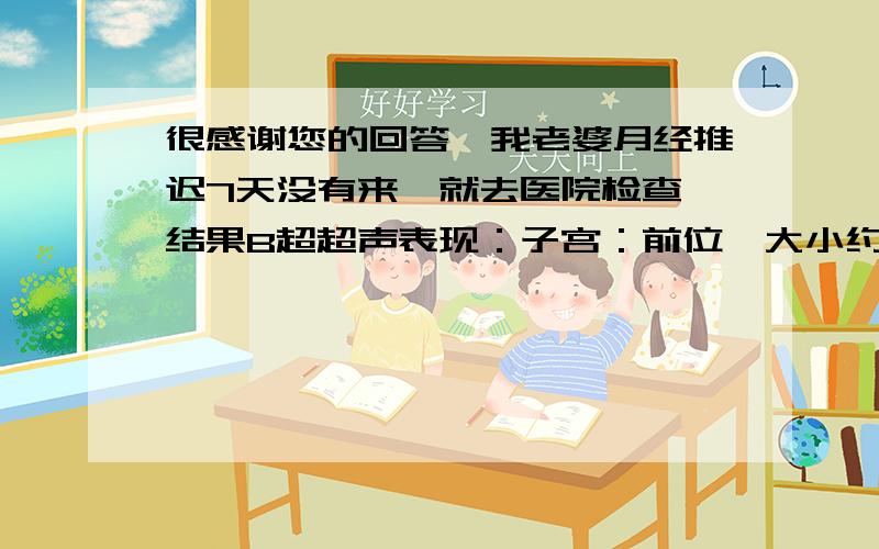 很感谢您的回答,我老婆月经推迟7天没有来,就去医院检查,结果B超超声表现：子宫：前位,大小约长36X宽31X厚30mm,形态大小正常,回声均匀,宫腔线清晰,子宫内膜显示清晰厚度约4mm,节育环未见,子