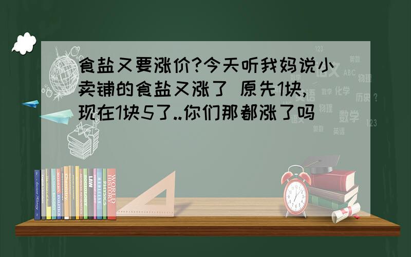 食盐又要涨价?今天听我妈说小卖铺的食盐又涨了 原先1块,现在1块5了..你们那都涨了吗