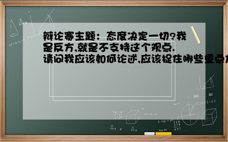 辩论赛主题：态度决定一切?我是反方,就是不支持这个观点.请问我应该如何论述,应该捉住哪些重点加以论述?应该从哪些方面展开?