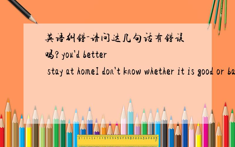 英语纠错-请问这几句话有错误吗?you'd better stay at homeI don't know whether it is good or badI don't know whether it is good or notI don't know if it is good or badI don't know if it is good or not