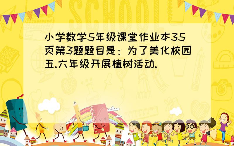 小学数学5年级课堂作业本35页第3题题目是：为了美化校园五.六年级开展植树活动.