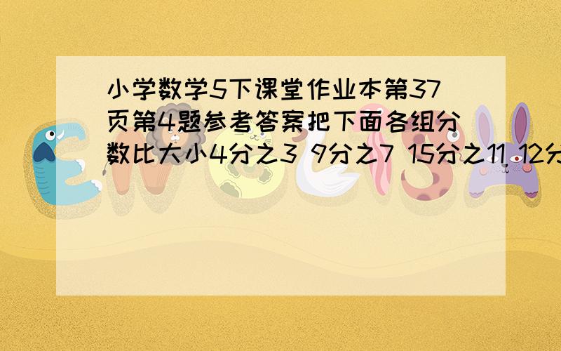 小学数学5下课堂作业本第37页第4题参考答案把下面各组分数比大小4分之3 9分之7 15分之11 12分之51又30分之13 1又8分之5 1又4分之3 6分之11