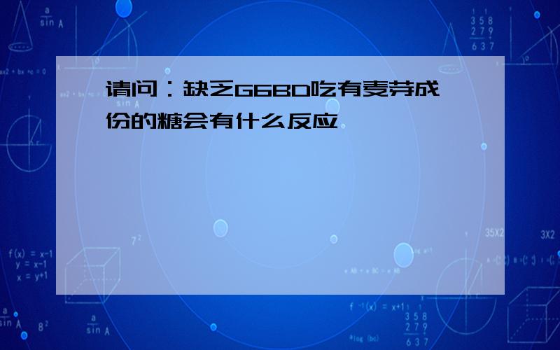 请问：缺乏G6BD吃有麦芽成份的糖会有什么反应