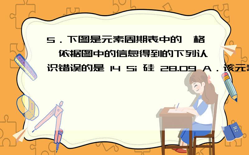 5．下图是元素周期表中的一格,依据图中的信息得到的下列认识错误的是 14 Si 硅 28.09 A．该元素原子的质答案是D   请帮忙解释一下为什么不选其他的呢    谢谢哈